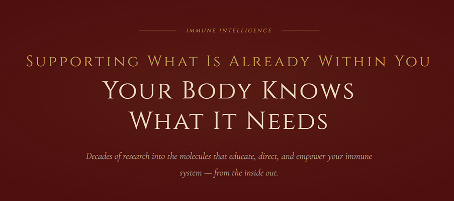 IMMUNE INTELLIGENCE | Supporting What Is Already Within You | Your Body Knows What It Needs | Decades of research into the molecules that educate, direct, and empower your immune system — from the inside out.