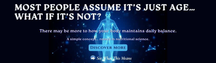 Most People Assume It's Just Age... What If It's Not? | There may be more to how your body maintains daily balance. | A simple concept… rooted in nutritional science. | Discover More | See What This Means.