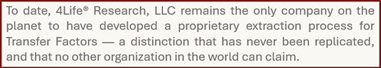 To date, 4Life� Research, LLC remains the only company on the planet to have developed a proprietary extraction process for Transfer Factors — a distinction that has never been replicated, and that no other organization in the world can claim.